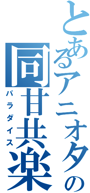 とあるアニオタの同甘共楽（パラダイス）