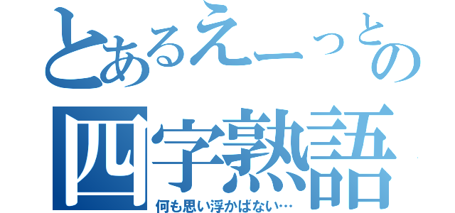 とあるえーっと…の四字熟語（何も思い浮かばない…）