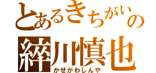 とあるきちがいの綷川慎也（かせがわしんや）