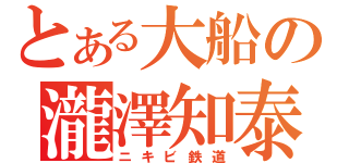 とある大船の瀧澤知泰（ニキビ鉄道）