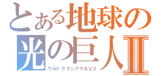とある地球の光の巨人Ⅱ（ウルトラマンアグルＶ２）