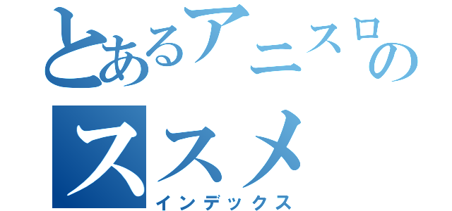 とあるアニスロのススメ（インデックス）