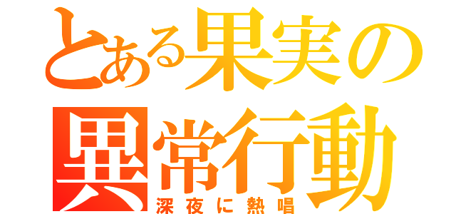 とある果実の異常行動（深夜に熱唱）