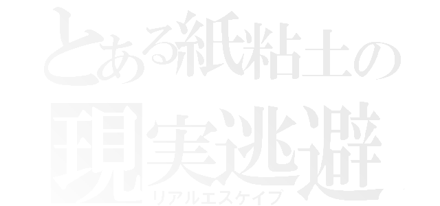 とある紙粘土の現実逃避（リアルエスケイプ）