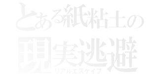 とある紙粘土の現実逃避（リアルエスケイプ）