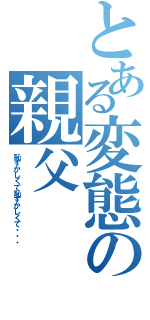 とある変態の親父（恥ずかしくて恥ずかしくて・・・）