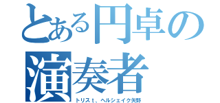 とある円卓の演奏者（トリスｔ、ヘルシェイク矢野）