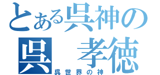 とある呉神の呉 孝徳（呉世界の神）