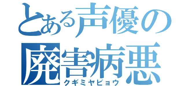 とある声優の廃害病悪（クギミヤビョウ）