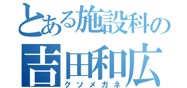 とある施設科の吉田和広（クソメガネ）