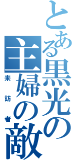 とある黒光の主婦の敵（来訪者）