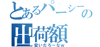 とあるパーシーの出荷額（安いだろーなｗ）