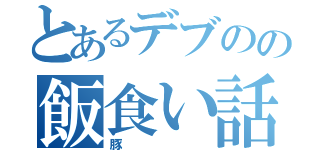 とあるデブのの飯食い話（豚）