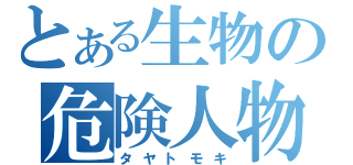 とある生物の危険人物（タヤトモキ）