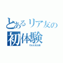 とあるリア友の初体験（    それを見る僕）