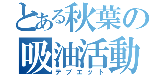 とある秋葉の吸油活動（デブエット）