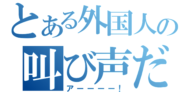 とある外国人の叫び声だ（アーーーー！）