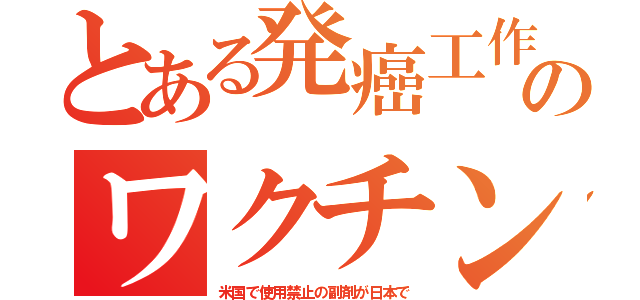 とある発癌工作のワクチン（米国で使用禁止の副剤が日本で）