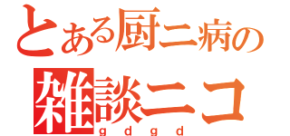 とある厨ニ病の雑談ニコ生（ｇｄｇｄ）