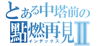 とある中塔前の點燃再見再見Ⅱ（インデックス）