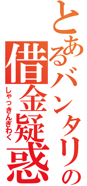 とあるバンタリの借金疑惑（しゃっきんぎわく）