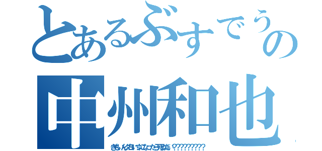 とあるぶすでうざすの中州和也（きもいんダヨいつになったら死ぬだい？？？？？？？？？）