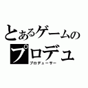 とあるゲームのプロデューサー（プロデューサー）