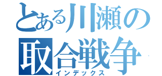 とある川瀬の取合戦争（インデックス）