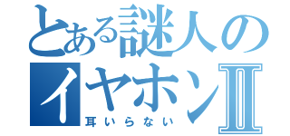 とある謎人のイヤホンⅡ（耳いらない）