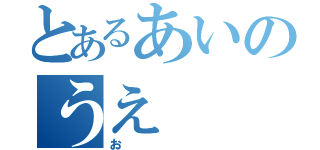 とあるあいのうえ（お）