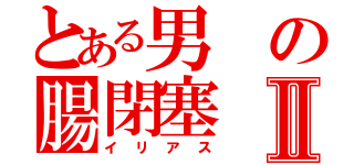 とある男の腸閉塞Ⅱ（イリアス）