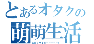 とあるオタクの萌萌生活（ＡＫＢサイコーーーーー！）