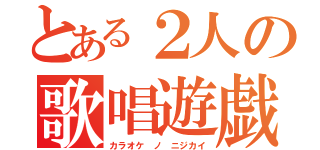 とある２人の歌唱遊戯（カラオケ ノ ニジカイ）