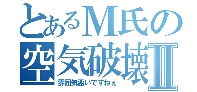 とあるＭ氏の空気破壊Ⅱ（雰囲気悪いですねぇ）