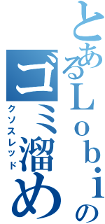 とあるＬｏｂｉのゴミ溜め（クソスレッド）