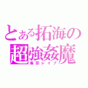 とある拓海の超強姦魔（集団レイプ）