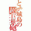 とある城島の超巨根砲（イチモツ）