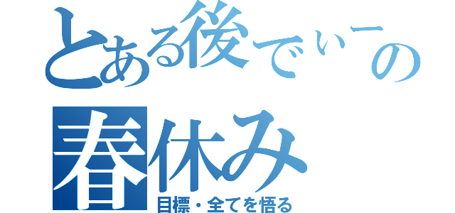 とある後でぃーの春休み（目標・全てを悟る）