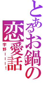 とあるお鍋の恋愛話（宇野ーーー！）