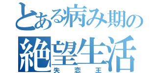 とある病み期の絶望生活（失恋王）