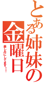 とある姉妹の金曜日（楽しみにしてます！！）