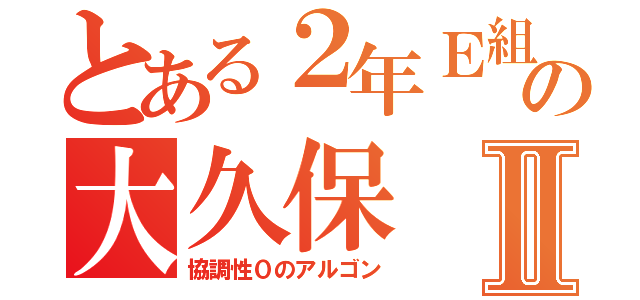 とある２年Ｅ組の大久保Ⅱ（協調性０のアルゴン）