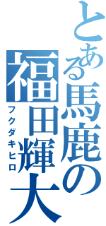 とある馬鹿の福田輝大（フクダキヒロ）