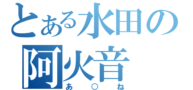 とある水田の阿火音（あ○ね）