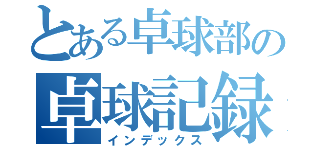 とある卓球部の卓球記録（インデックス）