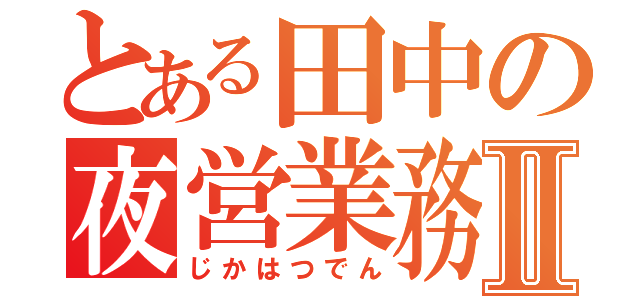 とある田中の夜営業務Ⅱ（じかはつでん）