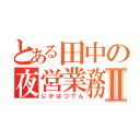 とある田中の夜営業務Ⅱ（じかはつでん）