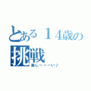 とある１４歳の挑戦（楽しーーーい♪）