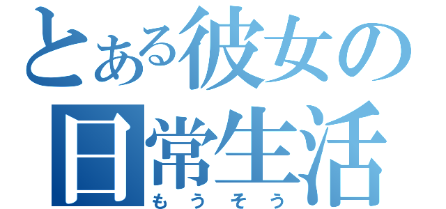 とある彼女の日常生活（もうそう）