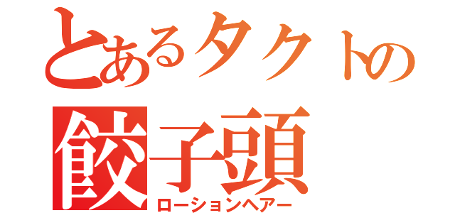 とあるタクトの餃子頭（ローションヘアー）